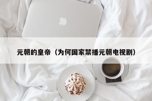 元朝的皇帝（为何国家禁播元朝电视剧）