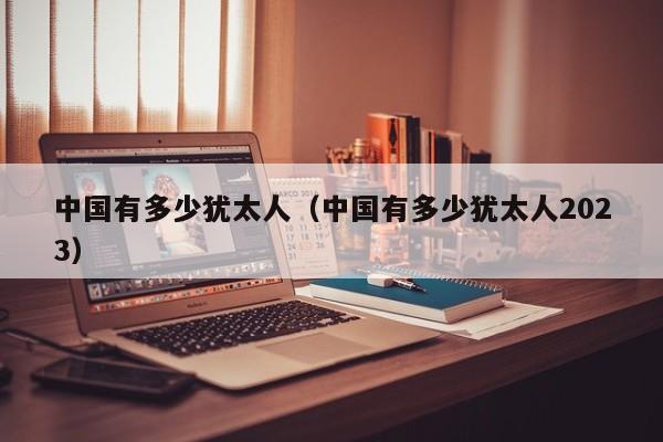 中国有多少犹太人（中国有多少犹太人2023）