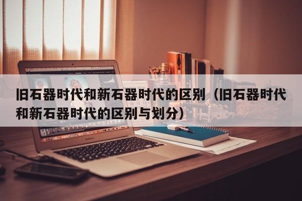 旧石器时代和新石器时代的区别（旧石器时代和新石器时代的区别与划分）