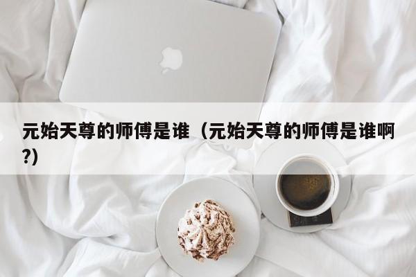 元始天尊的师傅是谁（元始天尊的师傅是谁啊?）