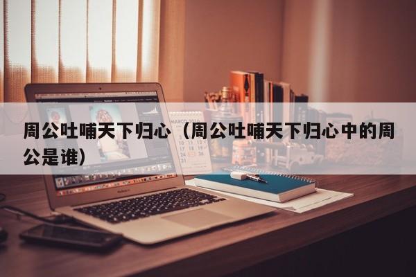 周公吐哺天下归心（周公吐哺天下归心中的周公是谁）