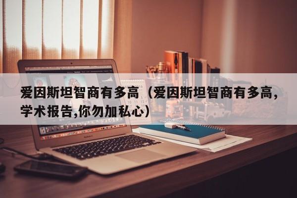 爱因斯坦智商有多高（爱因斯坦智商有多高,学术报告,你勿加私心）