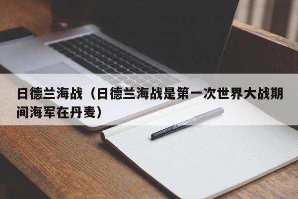 日德兰海战（日德兰海战是第一次世界大战期间海军在丹麦）