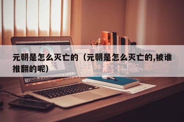 元朝是怎么灭亡的（元朝是怎么灭亡的,被谁推翻的呢）