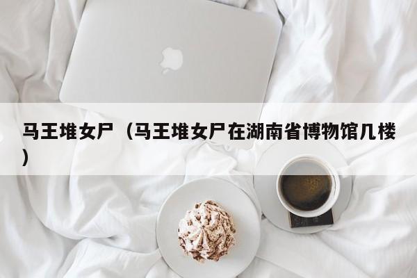 马王堆女尸（马王堆女尸在湖南省博物馆几楼）