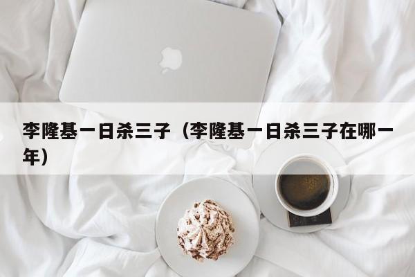 李隆基一日杀三子（李隆基一日杀三子在哪一年）