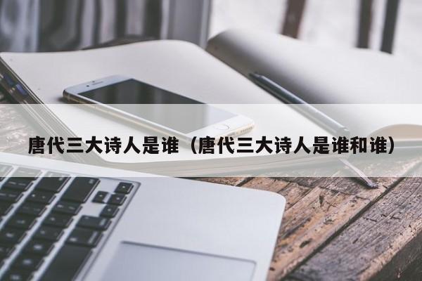 唐代三大诗人是谁（唐代三大诗人是谁和谁）
