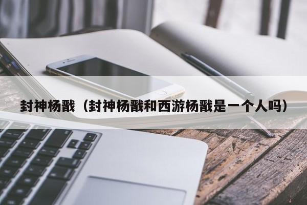 封神杨戬(封神杨戬和西游杨戬是一个人吗)