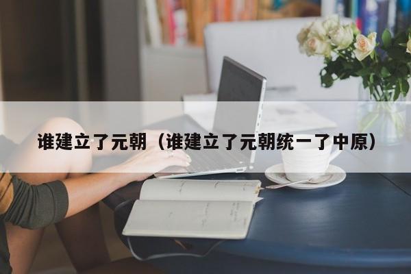 谁建立了元朝（谁建立了元朝统一了中原）