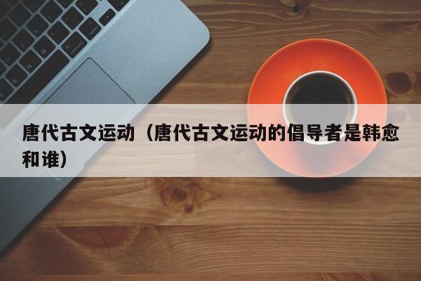 唐代古文运动（唐代古文运动的倡导者是韩愈和谁）
