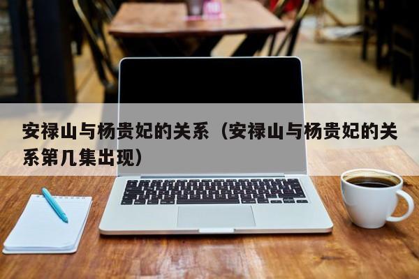 安禄山与杨贵妃的关系（安禄山与杨贵妃的关系第几集出现）