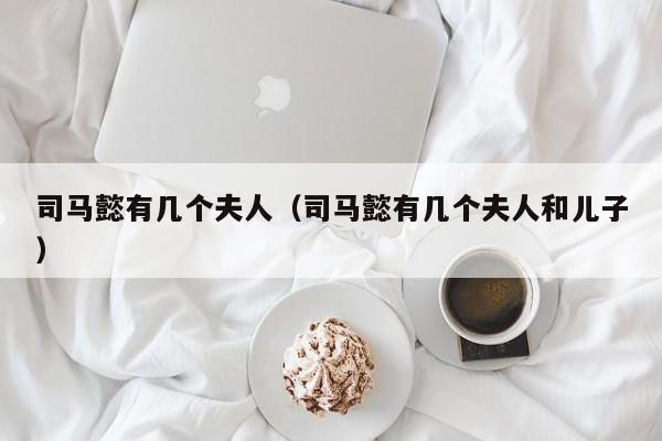 司马懿有几个夫人（司马懿有几个夫人和儿子）
