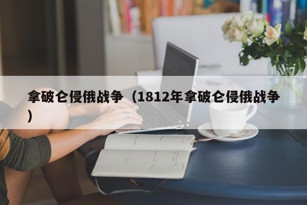 拿破仑侵俄战争（1812年拿破仑侵俄战争）