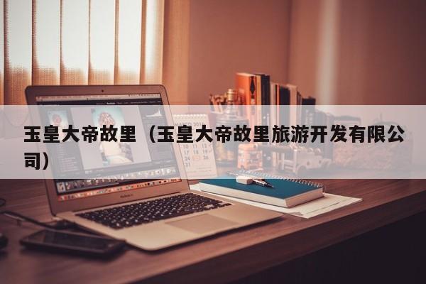 玉皇大帝故里（玉皇大帝故里旅游开发有限公司）