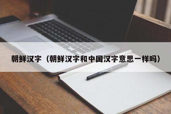 朝鲜汉字（朝鲜汉字和中国汉字意思一样吗）