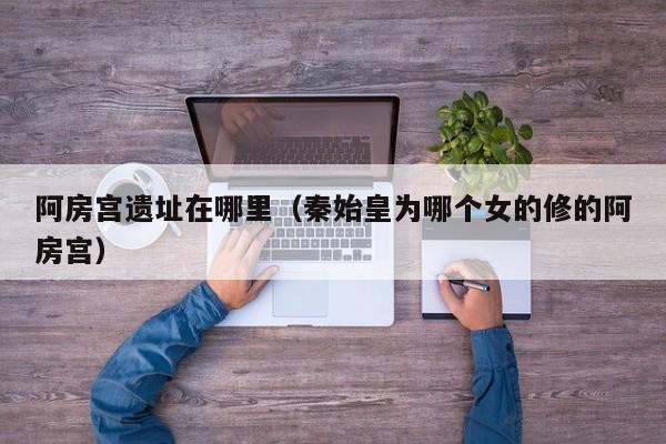 阿房宫遗址在哪里（秦始皇为哪个女的修的阿房宫）