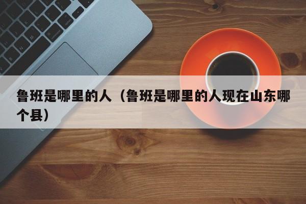 鲁班是哪里的人（鲁班是哪里的人现在山东哪个县）