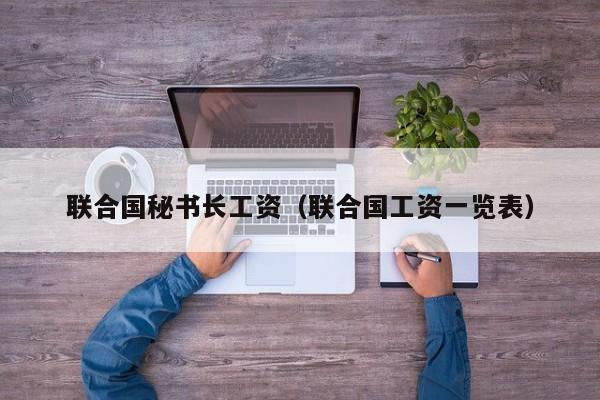 联合国秘书长工资（联合国工资一览表）