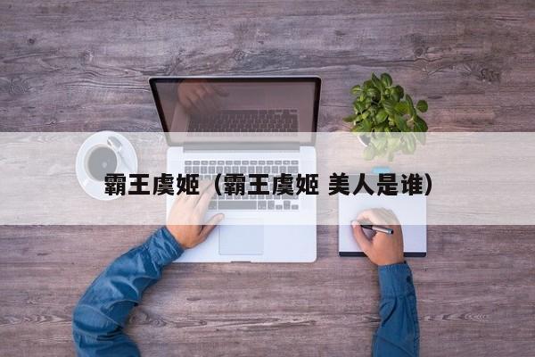 霸王虞姬（霸王虞姬 美人是谁）