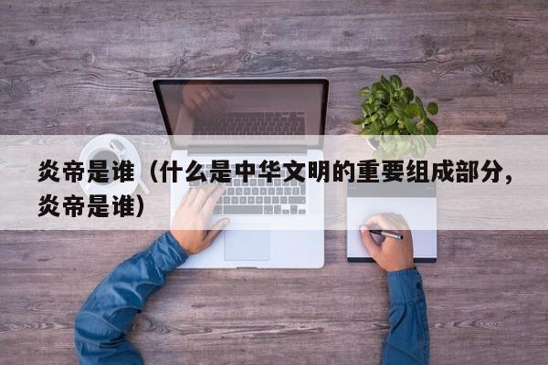 炎帝是谁（什么是中华文明的重要组成部分,炎帝是谁）