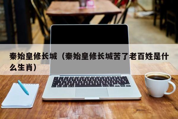 秦始皇修长城（秦始皇修长城苦了老百姓是什么生肖）