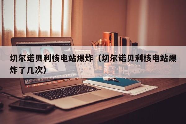切尔诺贝利核电站爆炸（切尔诺贝利核电站爆炸了几次）
