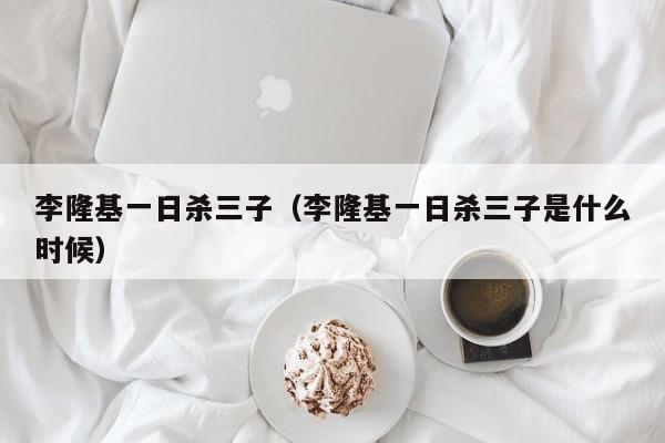 李隆基一日杀三子（李隆基一日杀三子是什么时候）