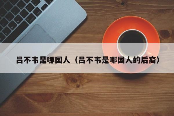 吕不韦是哪国人（吕不韦是哪国人的后裔）