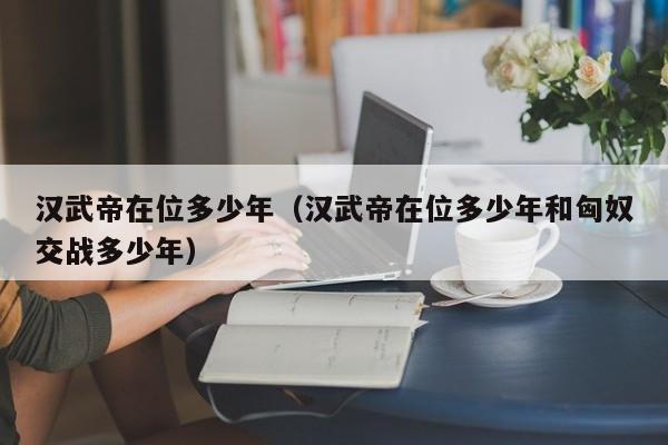 汉武帝在位多少年（汉武帝在位多少年和匈奴交战多少年）