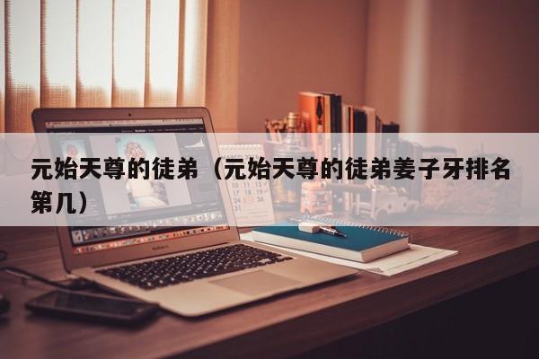 元始天尊的徒弟（元始天尊的徒弟姜子牙排名第几）