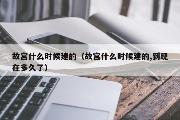 故宫什么时候建的（故宫什么时候建的,到现在多久了）