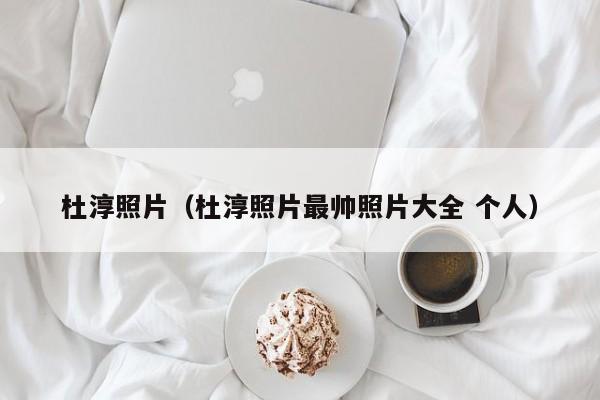 杜淳照片（杜淳照片最帅照片大全 个人）