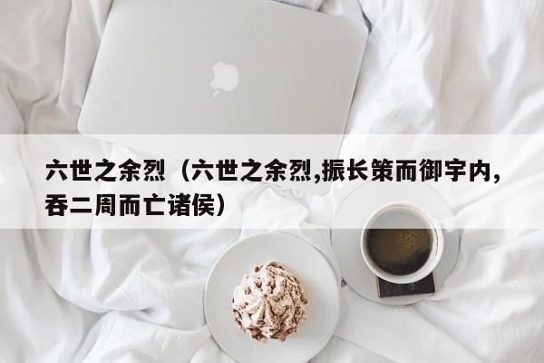 六世之余烈(六世之余烈,振长策而御宇内,吞二周而亡诸侯)