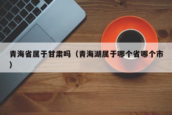 青海省属于甘肃吗（青海湖属于哪个省哪个市）