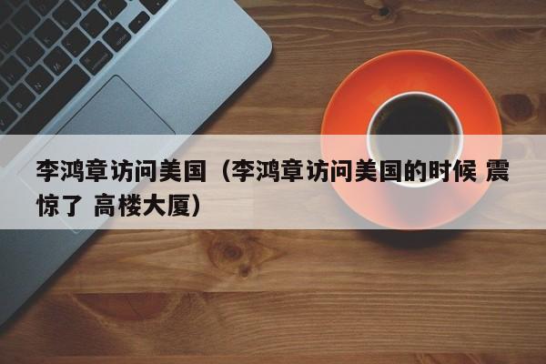 李鸿章访问美国（李鸿章访问美国的时候 震惊了 高楼大厦）