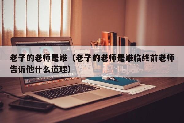 老子的老师是谁（老子的老师是谁临终前老师告诉他什么道理）