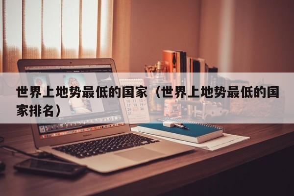 世界上地势最低的国家（世界上地势最低的国家排名）