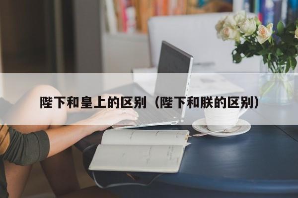 陛下和皇上的区别（陛下和朕的区别）
