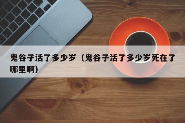 鬼谷子活了多少岁（鬼谷子活了多少岁死在了哪里啊）