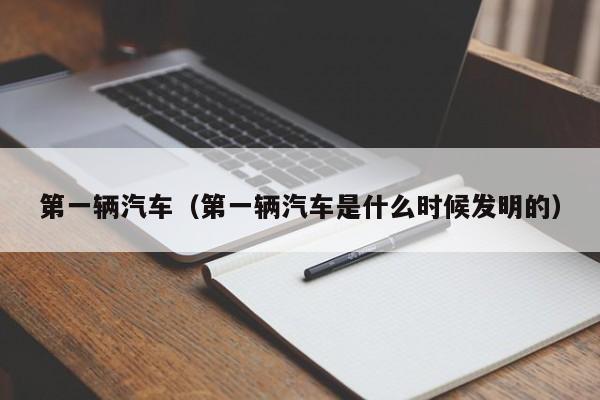 第一辆汽车（第一辆汽车是什么时候发明的）