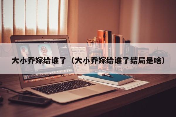 大小乔嫁给谁了（大小乔嫁给谁了结局是啥）