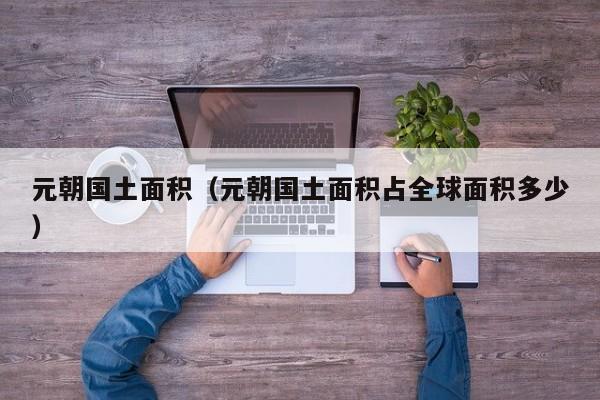 元朝国土面积（元朝国土面积占全球面积多少）
