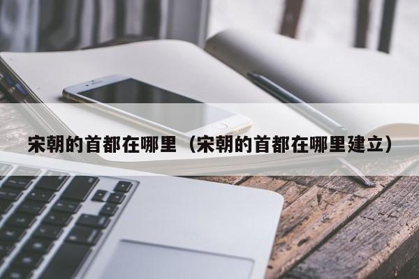 宋朝的首都在哪里（宋朝的首都在哪里建立）