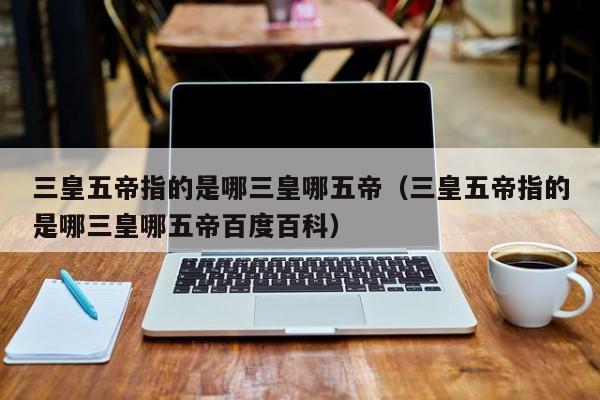 三皇五帝指的是哪三皇哪五帝（三皇五帝指的是哪三皇哪五帝百度百科）