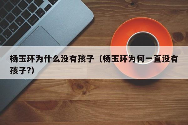 杨玉环为什么没有孩子（杨玉环为何一直没有孩子?）