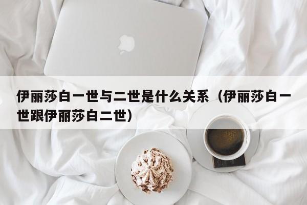 伊丽莎白一世与二世是什么关系（伊丽莎白一世跟伊丽莎白二世）