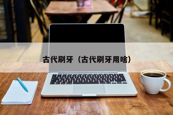 古代刷牙（古代刷牙用啥）