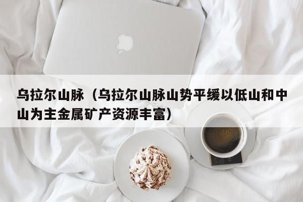 乌拉尔山脉（乌拉尔山脉山势平缓以低山和中山为主金属矿产资源丰富）