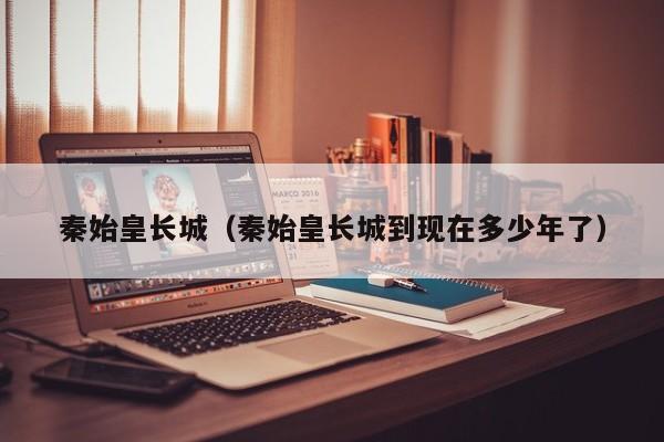 秦始皇长城（秦始皇长城到现在多少年了）
