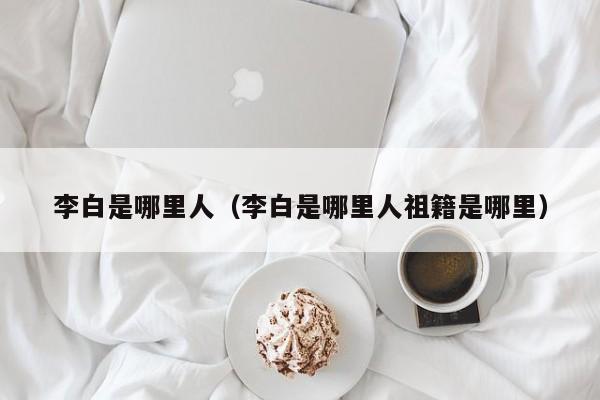 李白是哪里人（李白是哪里人祖籍是哪里）